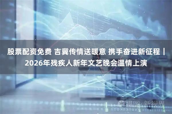 股票配资免费 吉冀传情送暖意 携手奋进新征程｜2026年残疾人新年文艺晚会温情上演