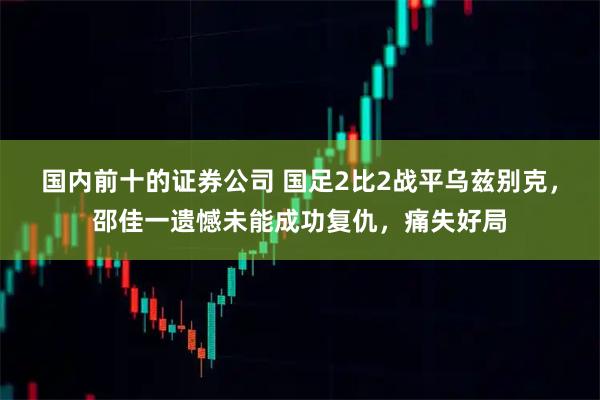 国内前十的证券公司 国足2比2战平乌兹别克，邵佳一遗憾未能成功复仇，痛失好局