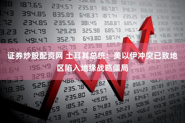 证券炒股配资网 土耳其总统：美以伊冲突已致地区陷入地缘战略僵局
