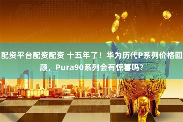 配资平台配资配资 十五年了！华为历代P系列价格回顾，Pura90系列会有惊喜吗？