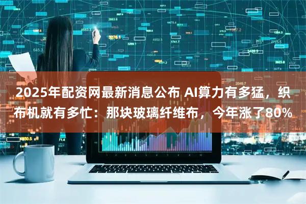 2025年配资网最新消息公布 AI算力有多猛，织布机就有多忙：那块玻璃纤维布，今年涨了80%