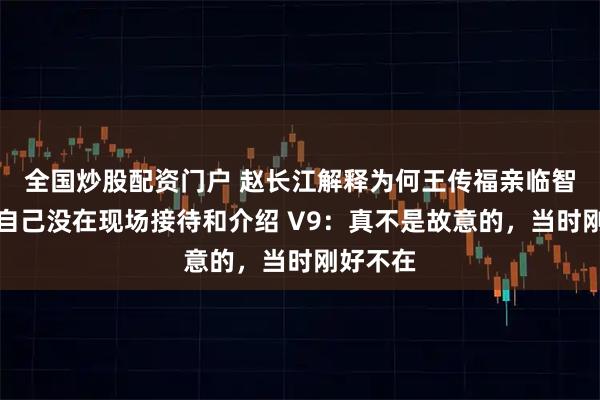 全国炒股配资门户 赵长江解释为何王传福亲临智界展台自己没在现场接待和介绍 V9：真不是故意的，当时刚好不在