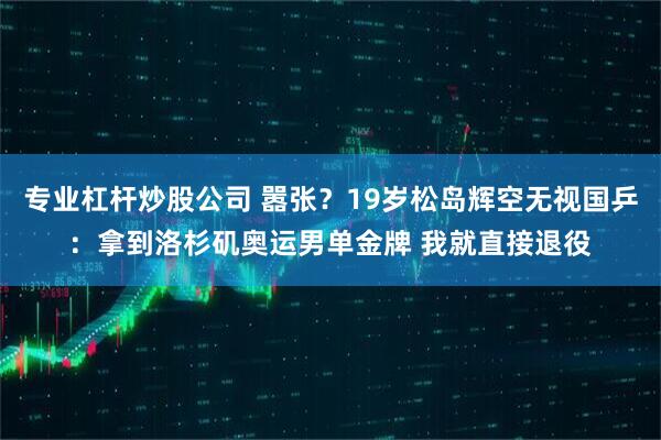 专业杠杆炒股公司 嚣张？19岁松岛辉空无视国乒：拿到洛杉矶奥运男单金牌 我就直接退役
