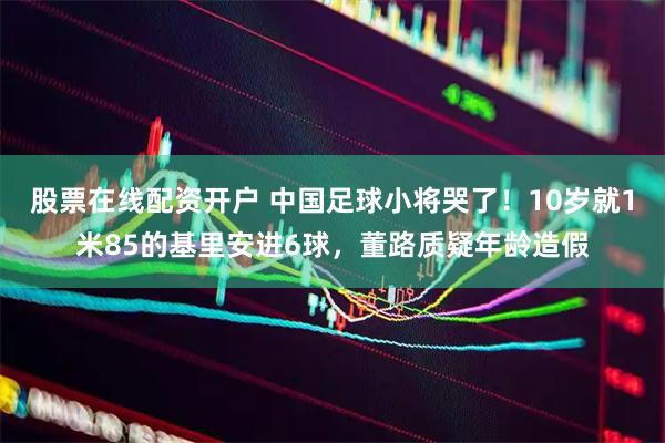 股票在线配资开户 中国足球小将哭了！10岁就1米85的基里安进6球，董路质疑年龄造假