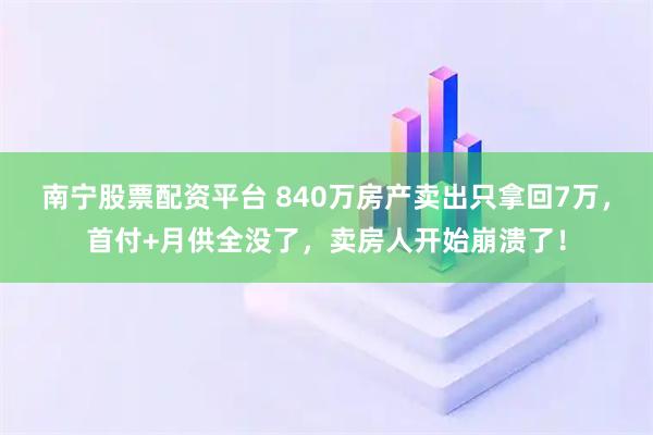 南宁股票配资平台 840万房产卖出只拿回7万，首付+月供全没了，卖房人开始崩溃了！