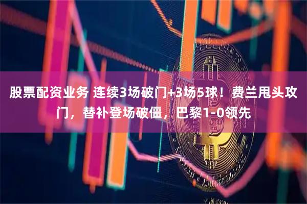 股票配资业务 连续3场破门+3场5球！费兰甩头攻门，替补登场破僵，巴黎1-0领先