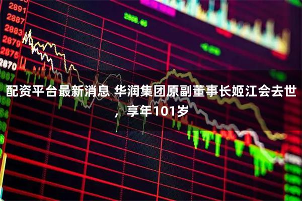 配资平台最新消息 华润集团原副董事长姬江会去世，享年101岁