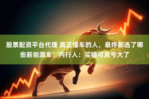 股票配资平台代理 真正懂车的人，最终都选了哪些新能源车！内行人：买错可真亏大了