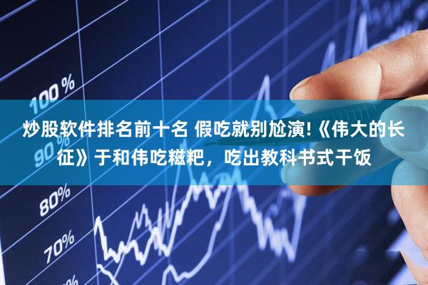炒股软件排名前十名 假吃就别尬演!《伟大的长征》于和伟吃糍粑，吃出教科书式干饭