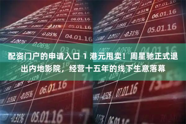 配资门户的申请入口 1 港元甩卖！周星驰正式退出内地影院，经营十五年的线下生意落幕