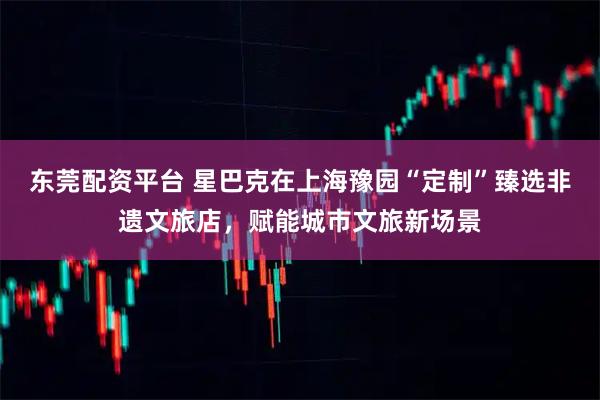 东莞配资平台 星巴克在上海豫园“定制”臻选非遗文旅店，赋能城市文旅新场景